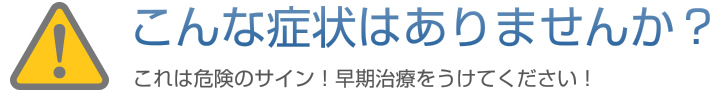 こんな症状ありませんか？
これは危険のサイン！早期治療をうけてください！